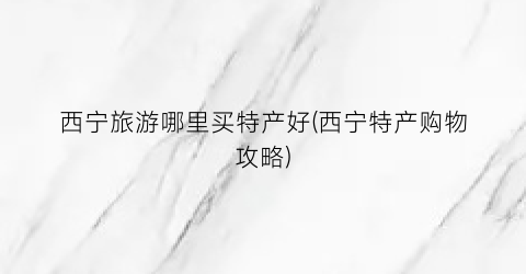 西宁旅游哪里买特产好(西宁特产购物攻略)