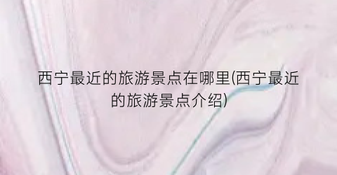 西宁最近的旅游景点在哪里(西宁最近的旅游景点介绍)