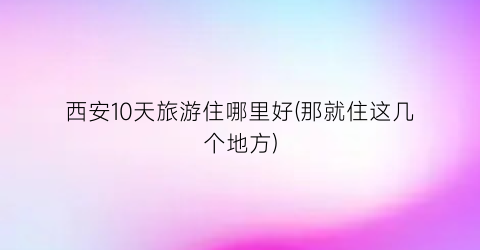 西安10天旅游住哪里好(那就住这几个地方)