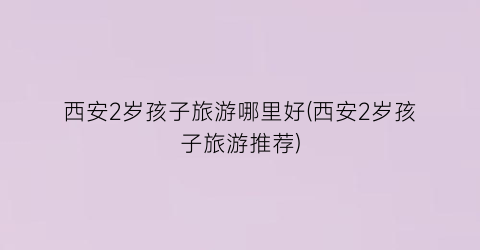 西安2岁孩子旅游哪里好(西安2岁孩子旅游推荐)