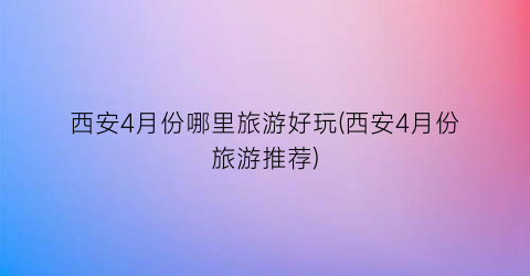西安4月份哪里旅游好玩(西安4月份旅游推荐)