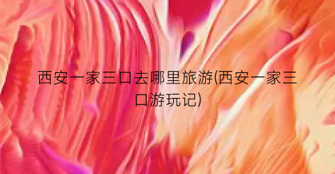 西安一家三口去哪里旅游(西安一家三口游玩记)