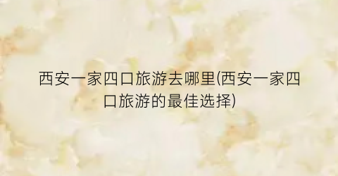 西安一家四口旅游去哪里(西安一家四口旅游的最佳选择)