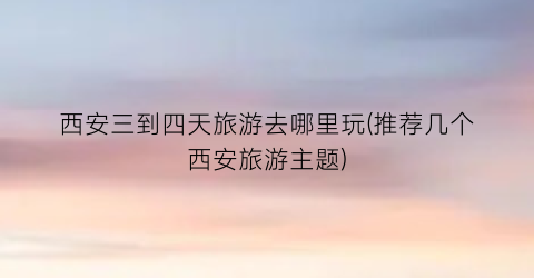西安三到四天旅游去哪里玩(推荐几个西安旅游主题)
