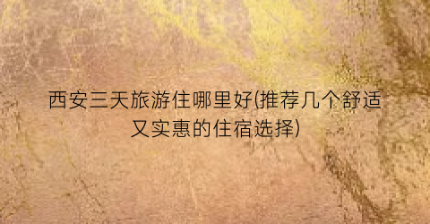 西安三天旅游住哪里好(推荐几个舒适又实惠的住宿选择)