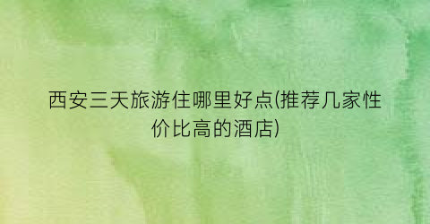 西安三天旅游住哪里好点(推荐几家性价比高的酒店)