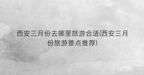 西安三月份去哪里旅游合适(西安三月份旅游景点推荐)