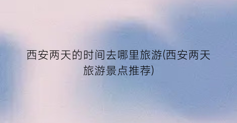 西安两天的时间去哪里旅游(西安两天旅游景点推荐)