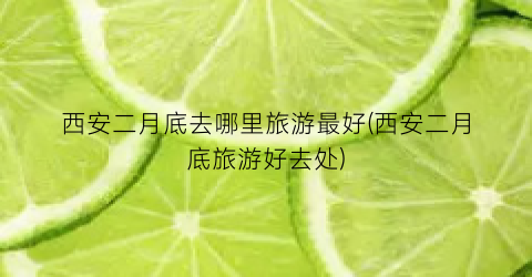 西安二月底去哪里旅游最好(西安二月底旅游好去处)