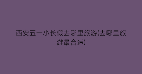西安五一小长假去哪里旅游(去哪里旅游最合适)