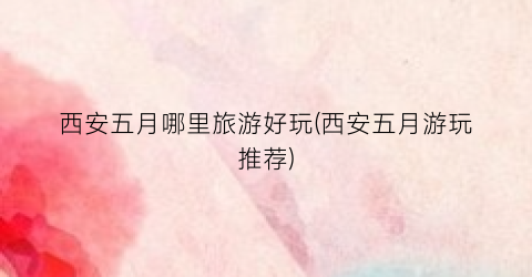 西安五月哪里旅游好玩(西安五月游玩推荐)