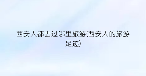 西安人都去过哪里旅游(西安人的旅游足迹)