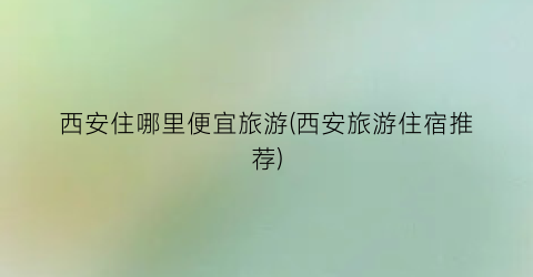 西安住哪里便宜旅游(西安旅游住宿推荐)