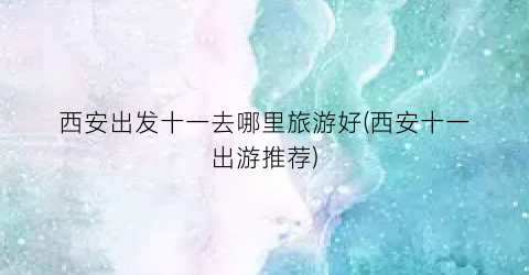 西安出发十一去哪里旅游好(西安十一出游推荐)