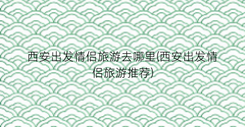 西安出发情侣旅游去哪里(西安出发情侣旅游推荐)