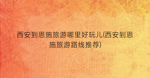 西安到恩施旅游哪里好玩儿(西安到恩施旅游路线推荐)