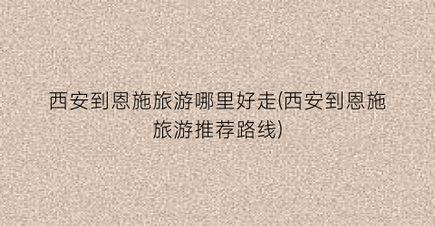 西安到恩施旅游哪里好走(西安到恩施旅游推荐路线)