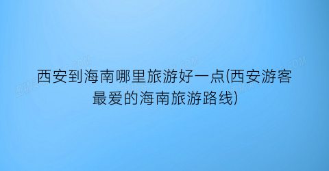 西安到海南哪里旅游好一点(西安游客最爱的海南旅游路线)