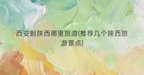 西安到陕西哪里旅游(推荐几个陕西旅游景点)