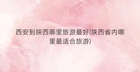西安到陕西哪里旅游最好(陕西省内哪里最适合旅游)