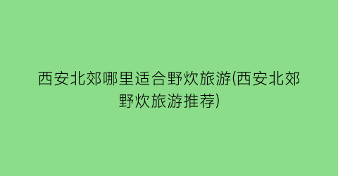 西安北郊哪里适合野炊旅游(西安北郊野炊旅游推荐)