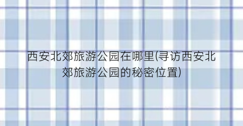 西安北郊旅游公园在哪里(寻访西安北郊旅游公园的秘密位置)