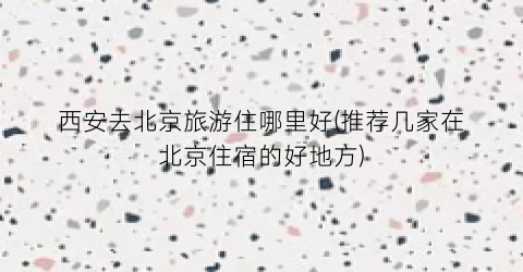 西安去北京旅游住哪里好(推荐几家在北京住宿的好地方)