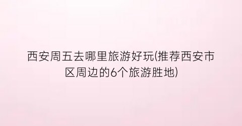 西安周五去哪里旅游好玩(推荐西安市区周边的6个旅游胜地)