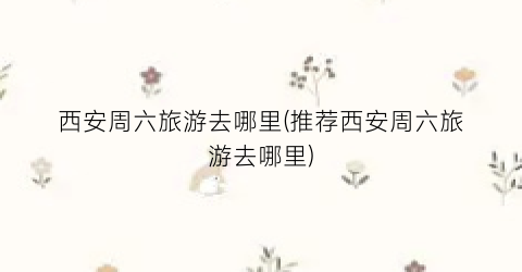 西安周六旅游去哪里(推荐西安周六旅游去哪里)