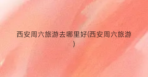西安周六旅游去哪里好(西安周六旅游)