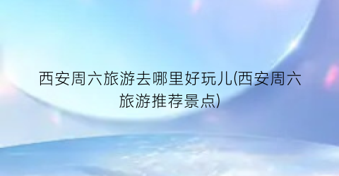 西安周六旅游去哪里好玩儿(西安周六旅游推荐景点)