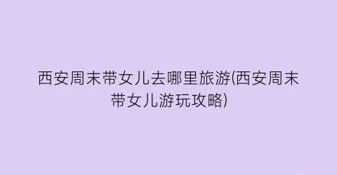 西安周末带女儿去哪里旅游(西安周末带女儿游玩攻略)