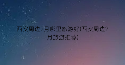 西安周边2月哪里旅游好(西安周边2月旅游推荐)