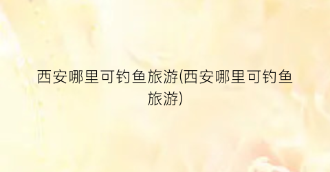 西安哪里可钓鱼旅游(西安哪里可钓鱼旅游)