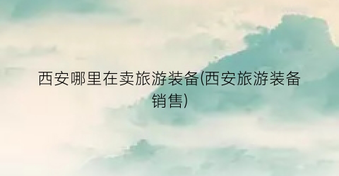 西安哪里在卖旅游装备(西安旅游装备销售)