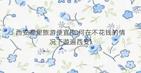 西安哪里旅游便宜(如何在不花钱的情况下游遍西安)