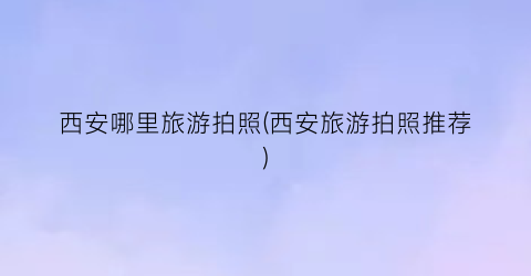 西安哪里旅游拍照(西安旅游拍照推荐)