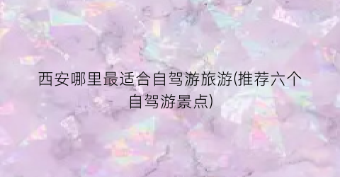 西安哪里最适合自驾游旅游(推荐六个自驾游景点)
