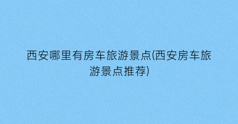 西安哪里有房车旅游景点(西安房车旅游景点推荐)