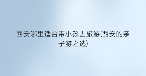 西安哪里适合带小孩去旅游(西安的亲子游之选)