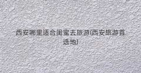 西安哪里适合闺蜜去旅游(西安旅游首选地)
