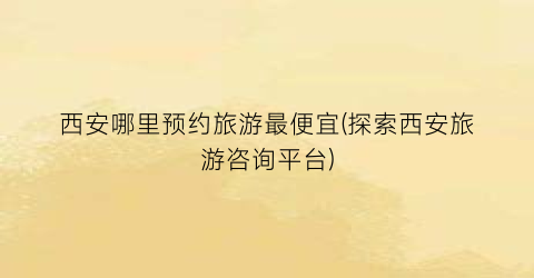 西安哪里预约旅游最便宜(探索西安旅游咨询平台)