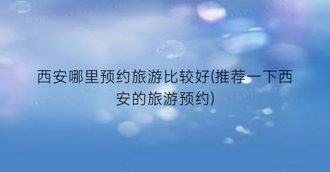 西安哪里预约旅游比较好(推荐一下西安的旅游预约)