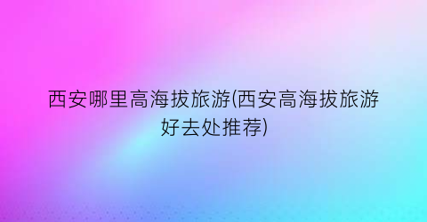 西安哪里高海拔旅游(西安高海拔旅游好去处推荐)