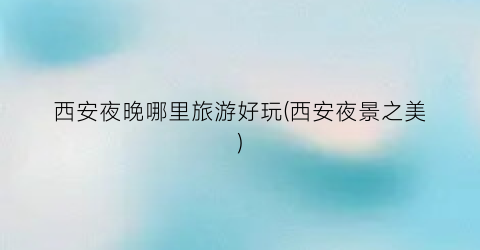 西安夜晚哪里旅游好玩(西安夜景之美)