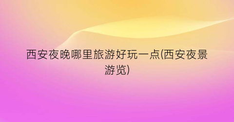 西安夜晚哪里旅游好玩一点(西安夜景游览)