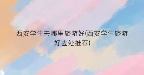 西安学生去哪里旅游好(西安学生旅游好去处推荐)