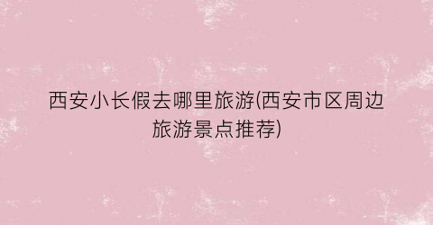 西安小长假去哪里旅游(西安市区周边旅游景点推荐)