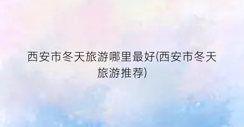西安市冬天旅游哪里最好(西安市冬天旅游推荐)