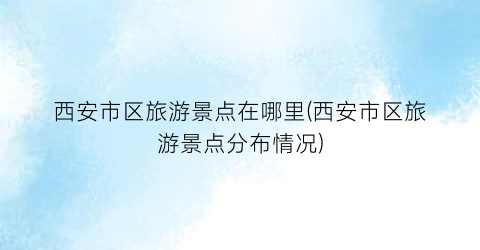 西安市区旅游景点在哪里(西安市区旅游景点分布情况)